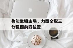 乐鱼官网-鲁能坐镇主场，力图全取三分稳固前四位置