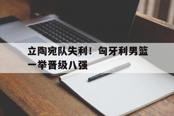 立陶宛队失利！匈牙利男篮一举晋级八强